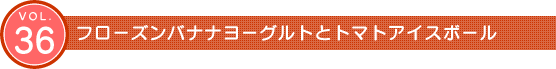 Vol.36 フローズンバナナヨーグルトとトマトアイスボール