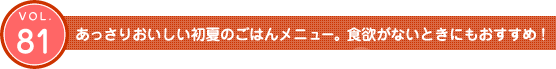 Vol.81 あっさりおいしい初夏のごはんメニュー。食欲がないときにもおすすめ!