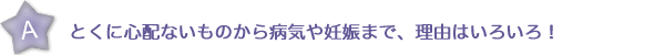 とくに心配ないものから病気や妊娠まで、理由はいろいろ！