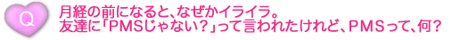 月経の前になると、なぜかイライラ。友達に「PMSじゃない？」って言われたけれど、ＰＭＳって、何？