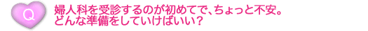 婦人科を受診するのが初めてで、ちょっと不安。どんな準備をしていけばいい？