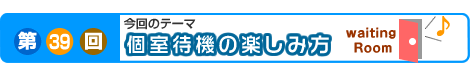 第39回　個室待機の楽しみ方