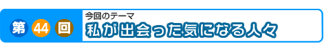 第44回　私が出会った気になる人々