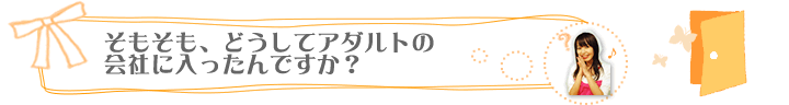 そもそも、どうしてアダルトの会社に入ったんですか？