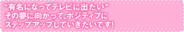 夢に向かって、ポジティブにステップアップしていきたいです！