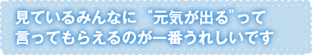 “元気が出る”って言ってもらえるのが一番うれしいです