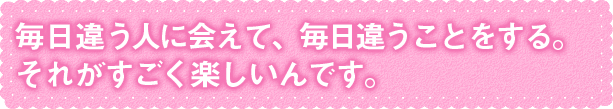 毎日違う人に会えて、毎日違うことをする。それがすごく楽しい