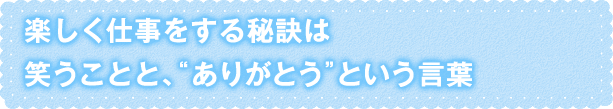 楽しく仕事をする秘訣は笑うことと、“ありがとう”