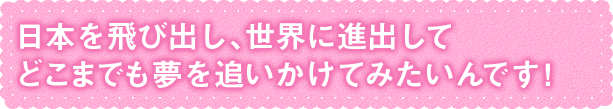 世界に進出して夢を追いかけてみたいんです！