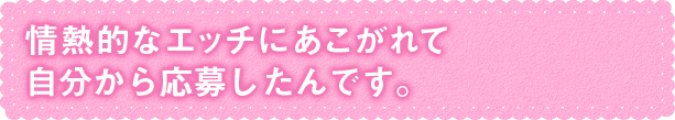 情熱的なエッチにあこがれて自分から応募したんです。