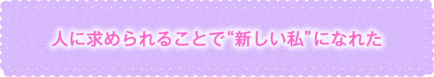 人に求められることで“新しい私”になれた