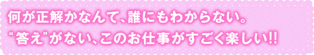 “答え”がない、このお仕事がすごく楽しい！！