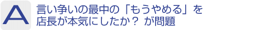 Answer：言い争いの最中に「もうやめる」を店長が本気にしたか？が問題