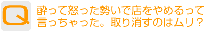 Question：酔って怒った勢いで店をやめるって言っちゃった。取り消すのはムリ？