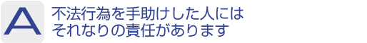 Answer：不法行為を手助けした人にはそれなりの責任があります