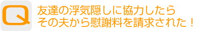 Question：友達の浮気隠しに協力したらその夫から慰謝料を請求された！