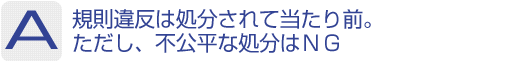 Answer：規則違反は処分されて当たり前。ただし、不公平な処分はNG