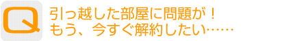 Question：引っ越した部屋に問題が!もう、今すぐ解約したい……