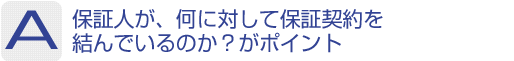 Answer：保証人が、何に対して保証契約を結んでいるのか?がポイント