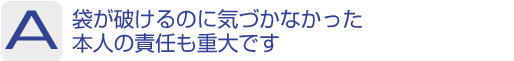 Answer：袋が破けるのに気づかなかった本人の責任も重大です