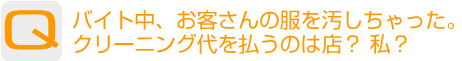 Question：バイト中、お客さんの服を汚しちゃった。クリーニング代を払うのは店?私?