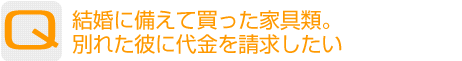 Question：結婚に備えて買った家具類。別れた彼に代金を請求したい