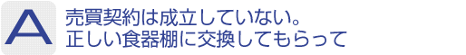 Answer：売買契約は成立していない。正しい食器棚に交換してもらって