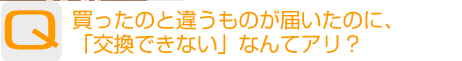 Question：買ったのと違うものが届いたのに、「交換できない」なんてアリ?