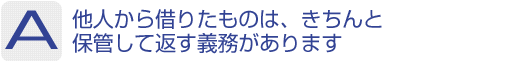 Answer：他人から借りたものは、きちんと保管して返す義務があります