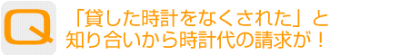 Question：貸した時計をなくされた」と知り合いから時計代の請求が!