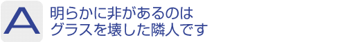 Answer：明らかに非があるのはグラスを壊した隣人です