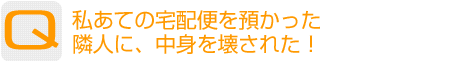 Question：私あての宅配便を預かった隣人に、中身を壊された！