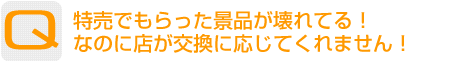 Question：特売でもらった景品が壊れてる！なのに店が交換に応じてくれません！