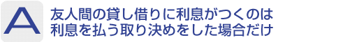 Answer：友人間の貸し借りに利息がつくのは利息を払う取り決めをした場合だけ