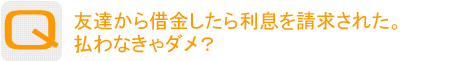 Question：友達から借金したら利息を請求された。払わなきゃダメ？