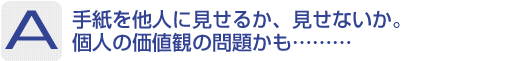 Answer：手紙を他人に見せるか、見せないか。個人の価値観の問題かも………