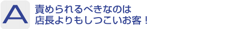 Answer：責められるべきなのは店長よりもしつこいお客！