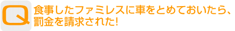 Question：食事したファミレスに車をとめておいたら、罰金を請求された！