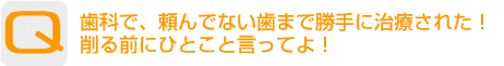 Question：歯科で、頼んでない歯まで勝手に治療された！削る前にひとこと言ってよ！