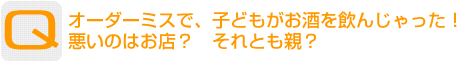 Question：オーダーミスで、子どもがお酒を飲んじゃった！悪いのはお店？　それとも親？