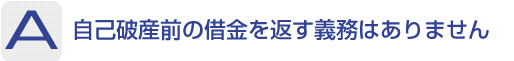 Answer：自己破産前の借金を返す義務はありません