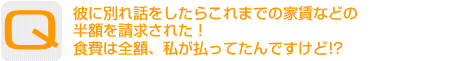 Question：彼に別れ話をしたらこれまでの家賃などの半額を請求された！食費は全額、私が払ってたんですけど!?