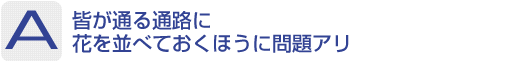 Answer：皆が通る通路に花を並べておくほうに問題アリ