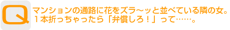 Question：マンションの通路に花をズラ～ッと並べている隣の女。１本折っちゃったら「弁償しろ！」って……。