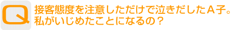 Question：接客態度を注意しただけで泣きだしたＡ子。私がいじめたことになるの？