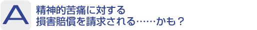 Answer：精神的苦痛に対する損害賠償を請求される……かも？