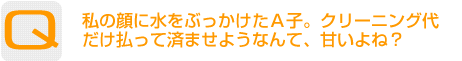 Question：私の顔に水をぶっかけたＡ子。クリーニング代だけ払って済ませようなんて、甘いよね？