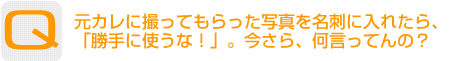 Question：元カレに撮ってもらった写真を名刺に入れたら、「勝手に使うな！」。今さら、何言ってんの？