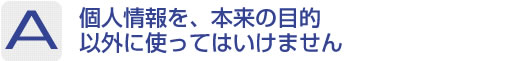 Answer：個人情報を、本来の目的以外に使ってはいけません