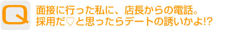Question：面接に行った私に、店長からの電話。採用だ?と思ったらデートの誘いかよ!?
